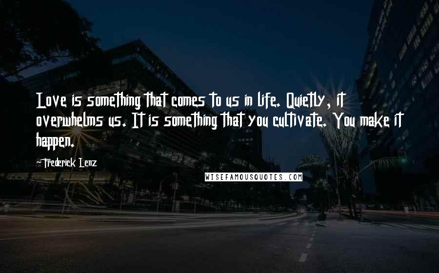 Frederick Lenz Quotes: Love is something that comes to us in life. Quietly, it overwhelms us. It is something that you cultivate. You make it happen.