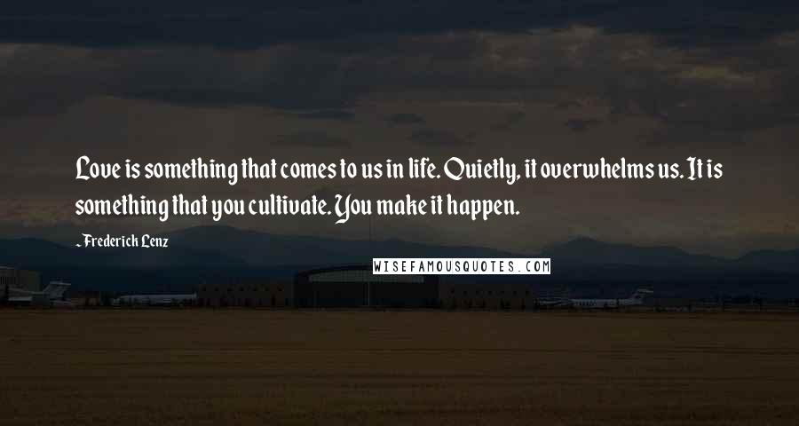 Frederick Lenz Quotes: Love is something that comes to us in life. Quietly, it overwhelms us. It is something that you cultivate. You make it happen.