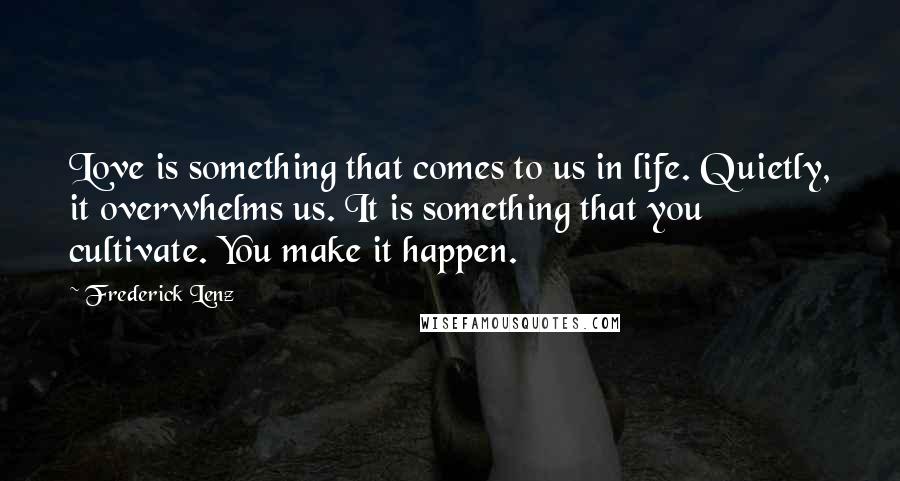 Frederick Lenz Quotes: Love is something that comes to us in life. Quietly, it overwhelms us. It is something that you cultivate. You make it happen.