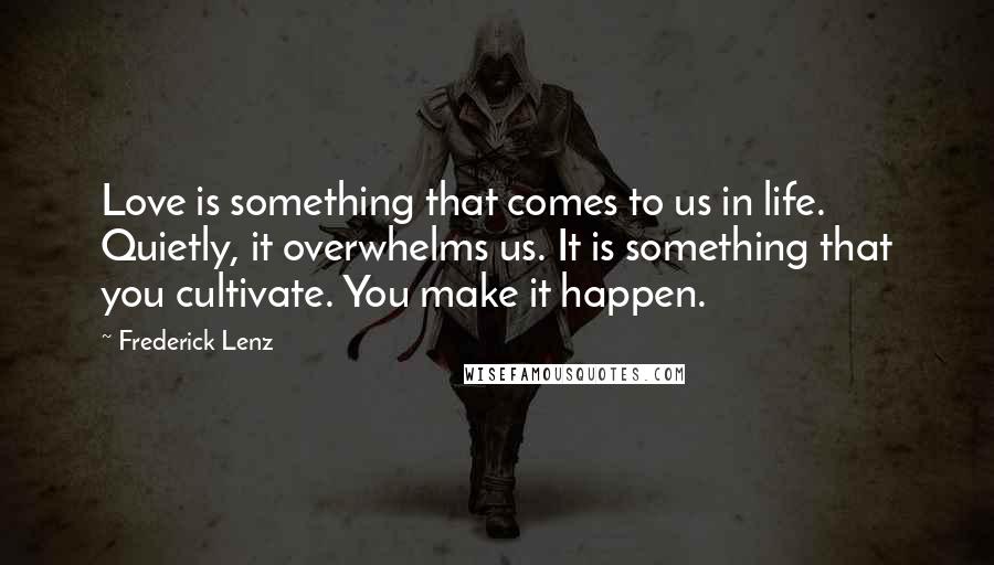 Frederick Lenz Quotes: Love is something that comes to us in life. Quietly, it overwhelms us. It is something that you cultivate. You make it happen.