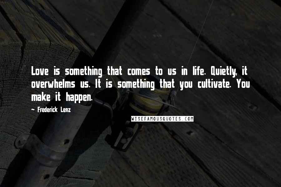 Frederick Lenz Quotes: Love is something that comes to us in life. Quietly, it overwhelms us. It is something that you cultivate. You make it happen.