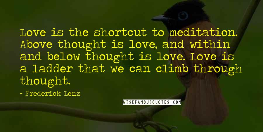 Frederick Lenz Quotes: Love is the shortcut to meditation. Above thought is love, and within and below thought is love. Love is a ladder that we can climb through thought.