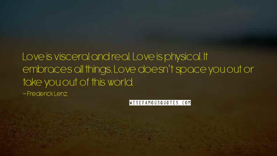 Frederick Lenz Quotes: Love is visceral and real. Love is physical. It embraces all things. Love doesn't space you out or take you out of this world.