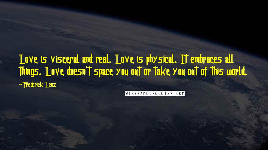 Frederick Lenz Quotes: Love is visceral and real. Love is physical. It embraces all things. Love doesn't space you out or take you out of this world.