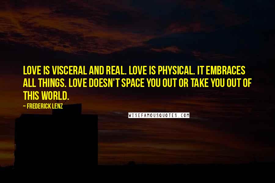 Frederick Lenz Quotes: Love is visceral and real. Love is physical. It embraces all things. Love doesn't space you out or take you out of this world.