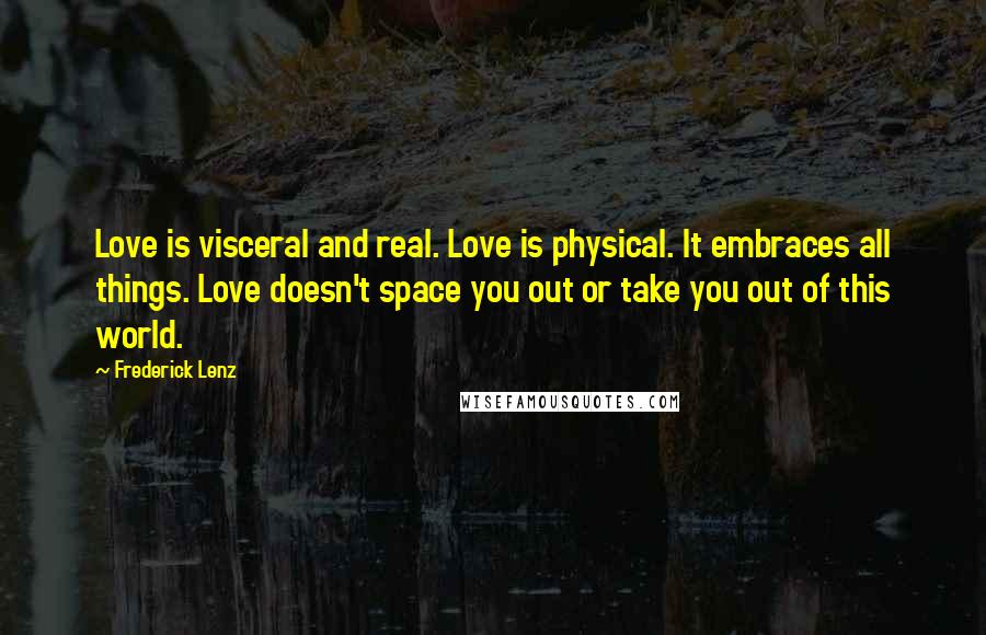 Frederick Lenz Quotes: Love is visceral and real. Love is physical. It embraces all things. Love doesn't space you out or take you out of this world.