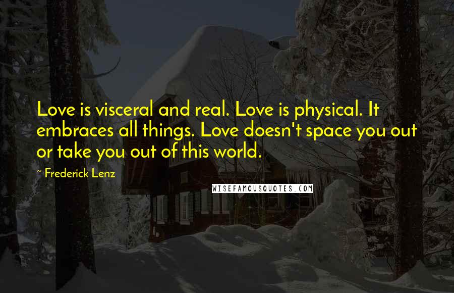 Frederick Lenz Quotes: Love is visceral and real. Love is physical. It embraces all things. Love doesn't space you out or take you out of this world.