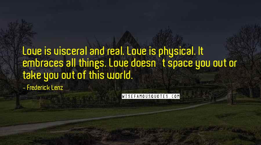 Frederick Lenz Quotes: Love is visceral and real. Love is physical. It embraces all things. Love doesn't space you out or take you out of this world.