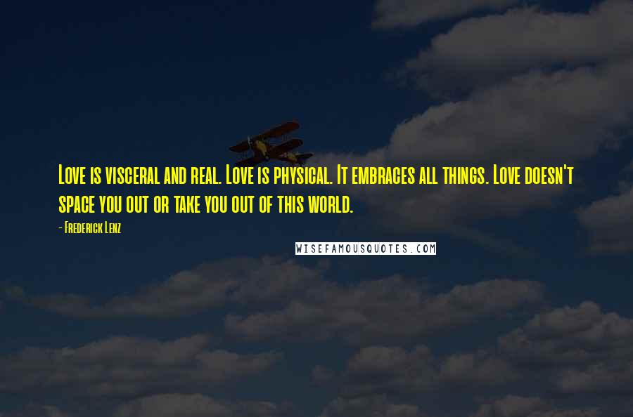 Frederick Lenz Quotes: Love is visceral and real. Love is physical. It embraces all things. Love doesn't space you out or take you out of this world.