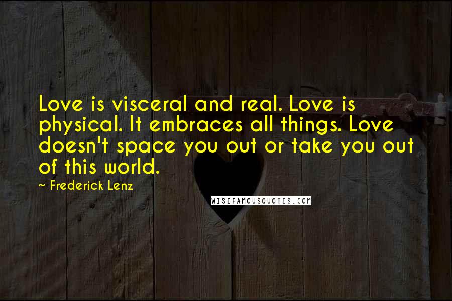 Frederick Lenz Quotes: Love is visceral and real. Love is physical. It embraces all things. Love doesn't space you out or take you out of this world.