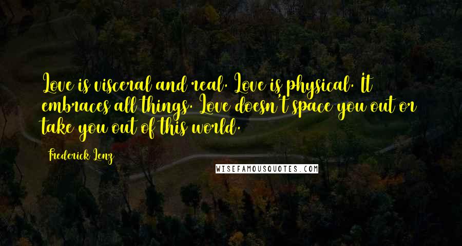 Frederick Lenz Quotes: Love is visceral and real. Love is physical. It embraces all things. Love doesn't space you out or take you out of this world.