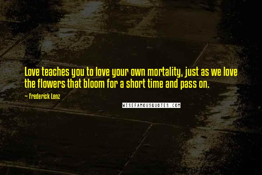 Frederick Lenz Quotes: Love teaches you to love your own mortality, just as we love the flowers that bloom for a short time and pass on.