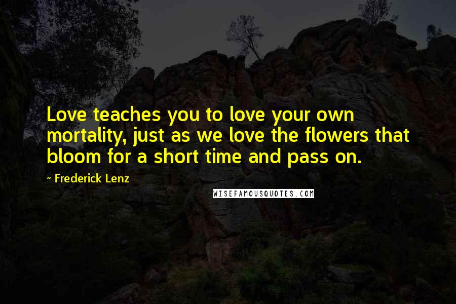 Frederick Lenz Quotes: Love teaches you to love your own mortality, just as we love the flowers that bloom for a short time and pass on.