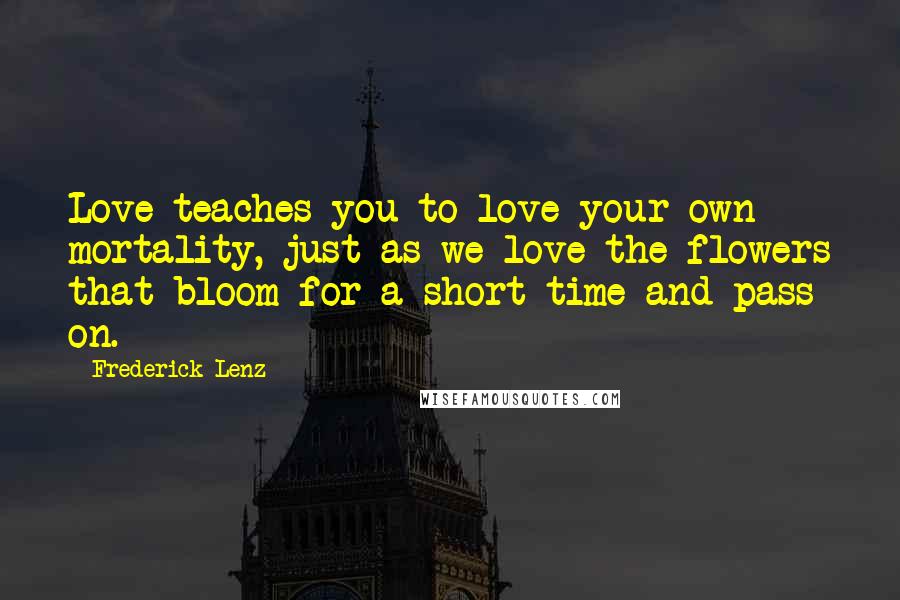 Frederick Lenz Quotes: Love teaches you to love your own mortality, just as we love the flowers that bloom for a short time and pass on.