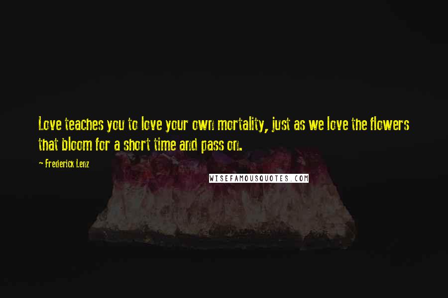 Frederick Lenz Quotes: Love teaches you to love your own mortality, just as we love the flowers that bloom for a short time and pass on.