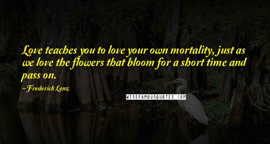 Frederick Lenz Quotes: Love teaches you to love your own mortality, just as we love the flowers that bloom for a short time and pass on.