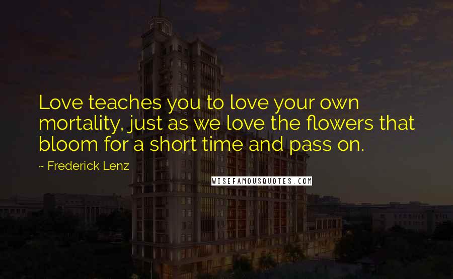 Frederick Lenz Quotes: Love teaches you to love your own mortality, just as we love the flowers that bloom for a short time and pass on.