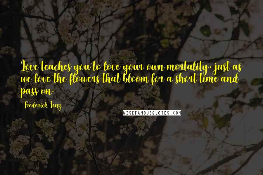 Frederick Lenz Quotes: Love teaches you to love your own mortality, just as we love the flowers that bloom for a short time and pass on.