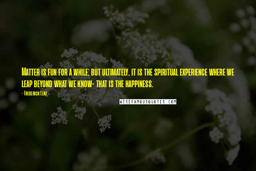 Frederick Lenz Quotes: Matter is fun for a while; but ultimately, it is the spiritual experience where we leap beyond what we know- that is the happiness.
