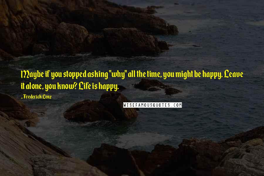 Frederick Lenz Quotes: Maybe if you stopped asking "why" all the time, you might be happy. Leave it alone, you know? Life is happy.