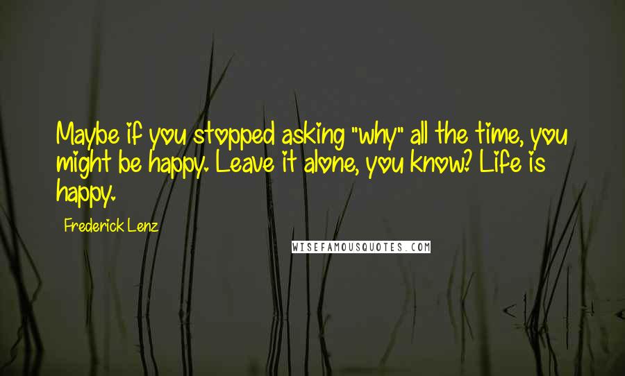 Frederick Lenz Quotes: Maybe if you stopped asking "why" all the time, you might be happy. Leave it alone, you know? Life is happy.