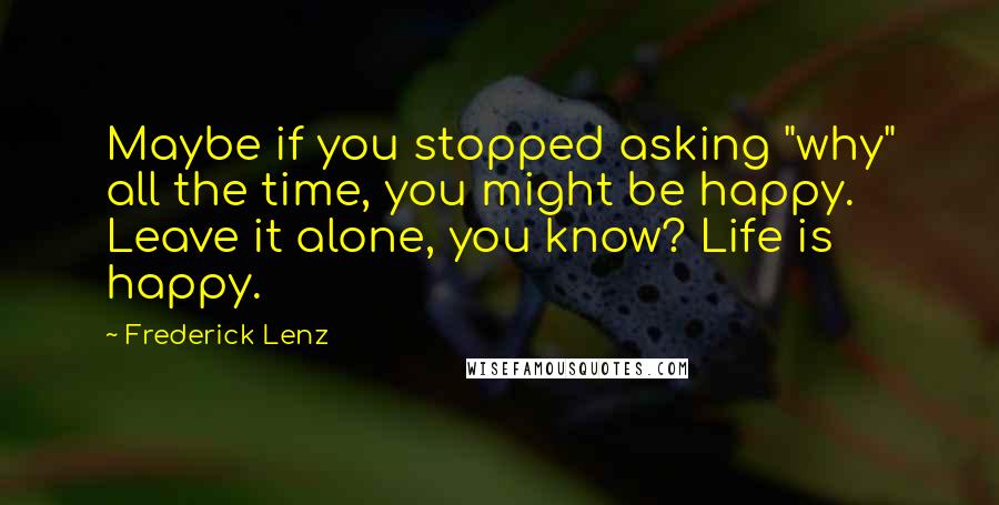 Frederick Lenz Quotes: Maybe if you stopped asking "why" all the time, you might be happy. Leave it alone, you know? Life is happy.