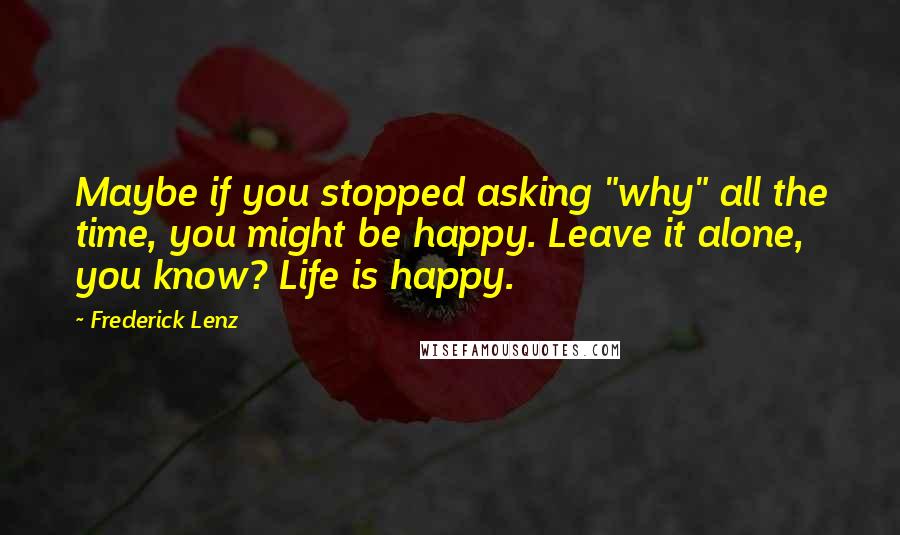 Frederick Lenz Quotes: Maybe if you stopped asking "why" all the time, you might be happy. Leave it alone, you know? Life is happy.