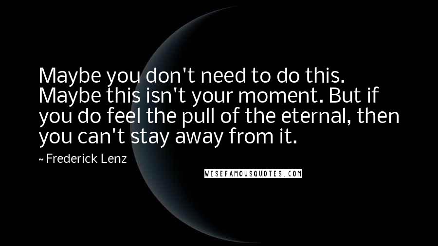 Frederick Lenz Quotes: Maybe you don't need to do this. Maybe this isn't your moment. But if you do feel the pull of the eternal, then you can't stay away from it.