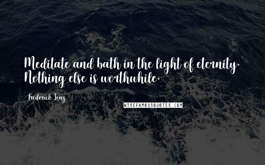 Frederick Lenz Quotes: Meditate and bath in the light of eternity. Nothing else is worthwhile.