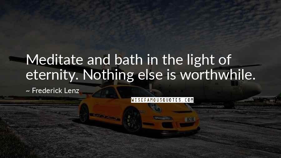 Frederick Lenz Quotes: Meditate and bath in the light of eternity. Nothing else is worthwhile.