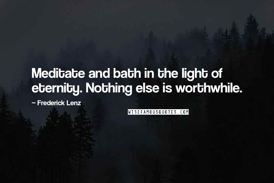 Frederick Lenz Quotes: Meditate and bath in the light of eternity. Nothing else is worthwhile.