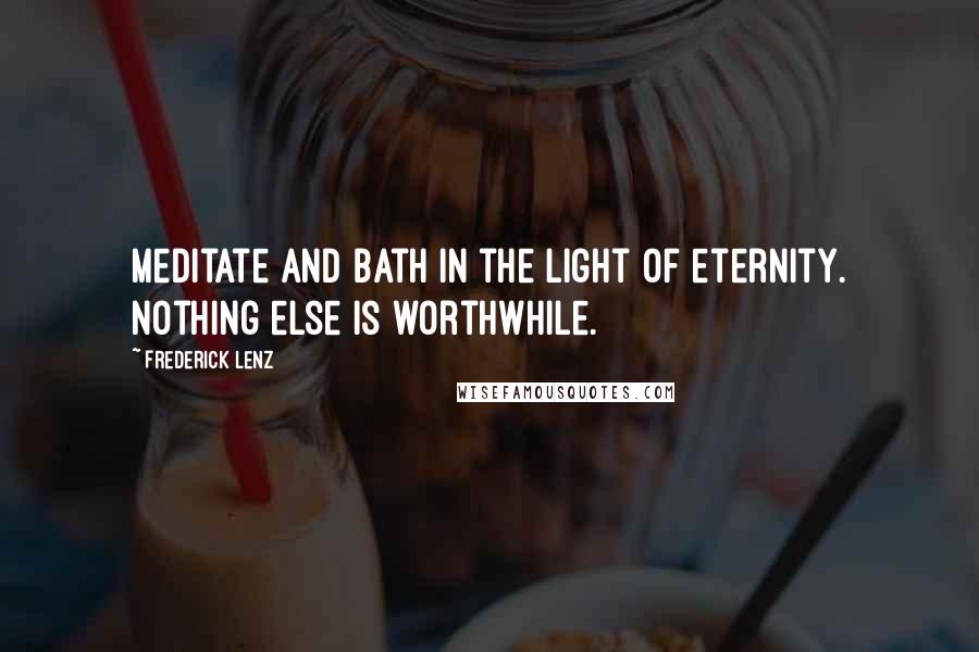 Frederick Lenz Quotes: Meditate and bath in the light of eternity. Nothing else is worthwhile.