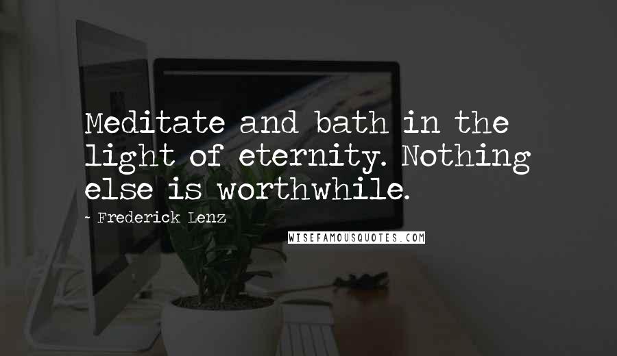 Frederick Lenz Quotes: Meditate and bath in the light of eternity. Nothing else is worthwhile.