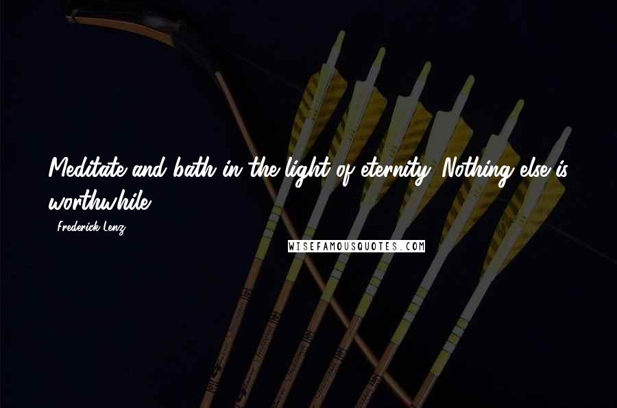 Frederick Lenz Quotes: Meditate and bath in the light of eternity. Nothing else is worthwhile.