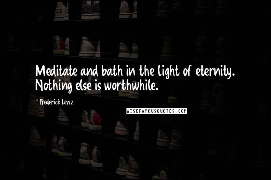 Frederick Lenz Quotes: Meditate and bath in the light of eternity. Nothing else is worthwhile.