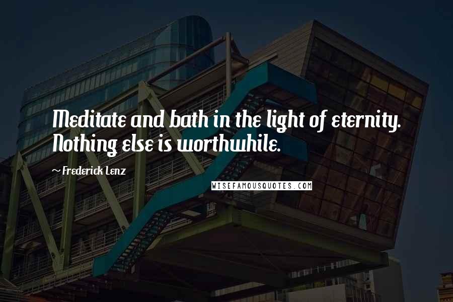 Frederick Lenz Quotes: Meditate and bath in the light of eternity. Nothing else is worthwhile.