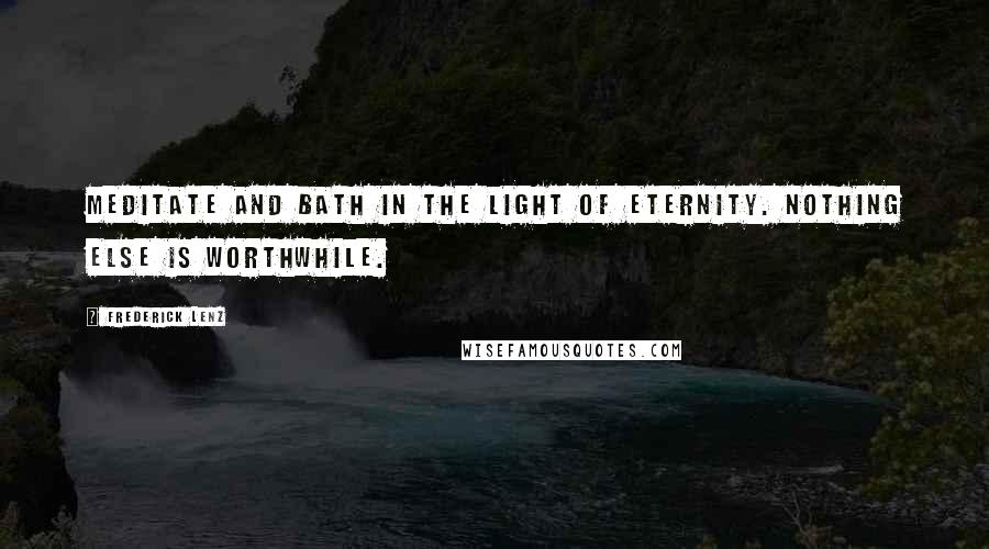 Frederick Lenz Quotes: Meditate and bath in the light of eternity. Nothing else is worthwhile.