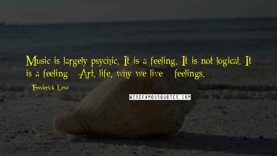 Frederick Lenz Quotes: Music is largely psychic. It is a feeling. It is not logical. It is a feeling - Art, life, why we live - feelings.