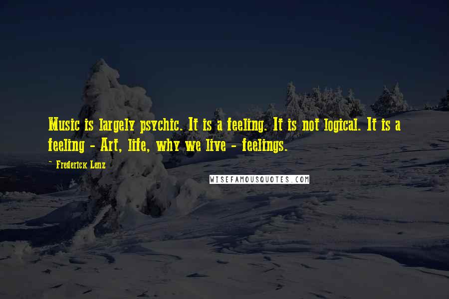 Frederick Lenz Quotes: Music is largely psychic. It is a feeling. It is not logical. It is a feeling - Art, life, why we live - feelings.