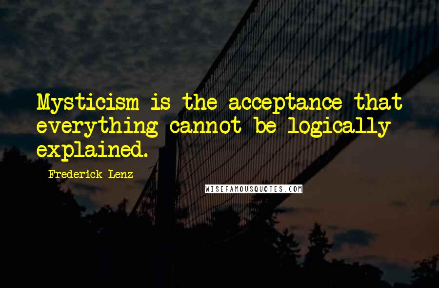 Frederick Lenz Quotes: Mysticism is the acceptance that everything cannot be logically explained.
