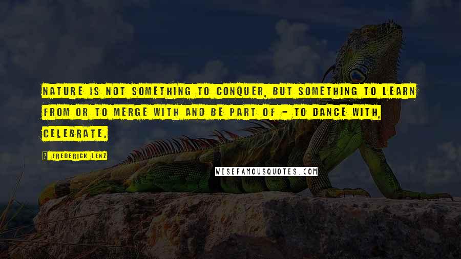 Frederick Lenz Quotes: Nature is not something to conquer, but something to learn from or to merge with and be part of - to dance with, celebrate.