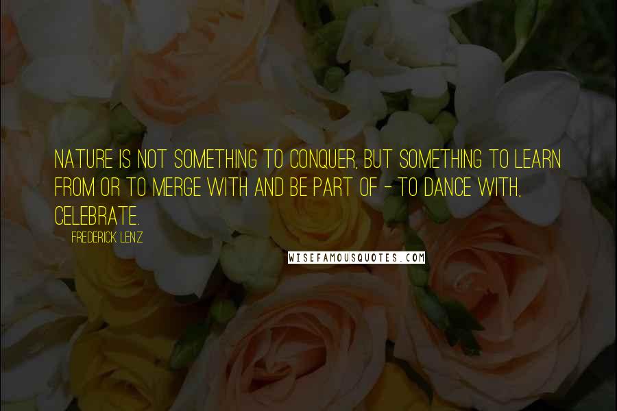 Frederick Lenz Quotes: Nature is not something to conquer, but something to learn from or to merge with and be part of - to dance with, celebrate.