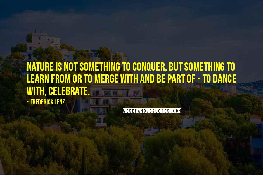 Frederick Lenz Quotes: Nature is not something to conquer, but something to learn from or to merge with and be part of - to dance with, celebrate.