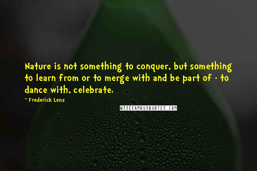 Frederick Lenz Quotes: Nature is not something to conquer, but something to learn from or to merge with and be part of - to dance with, celebrate.