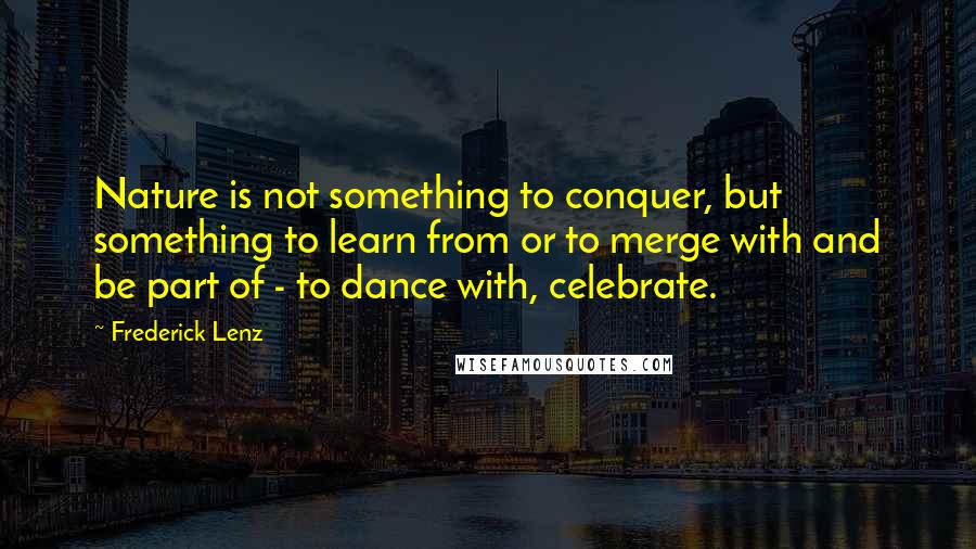 Frederick Lenz Quotes: Nature is not something to conquer, but something to learn from or to merge with and be part of - to dance with, celebrate.