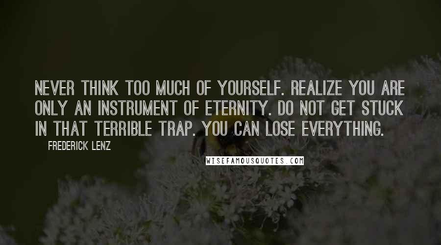 Frederick Lenz Quotes: Never think too much of yourself. Realize you are only an instrument of eternity. Do not get stuck in that terrible trap. You can lose everything.