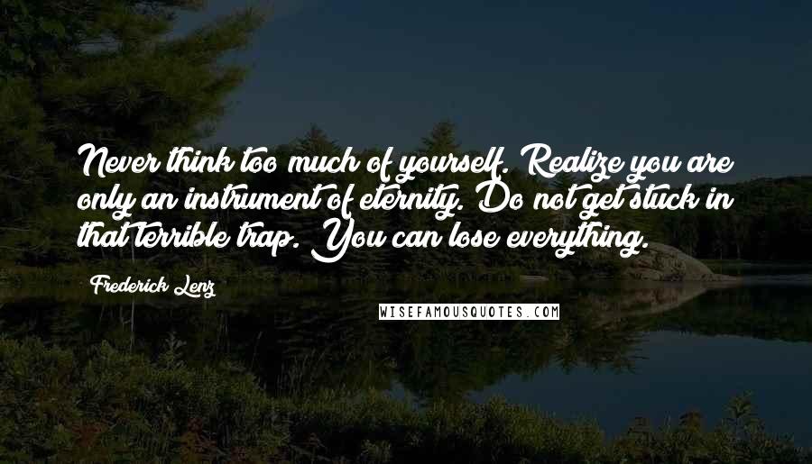 Frederick Lenz Quotes: Never think too much of yourself. Realize you are only an instrument of eternity. Do not get stuck in that terrible trap. You can lose everything.