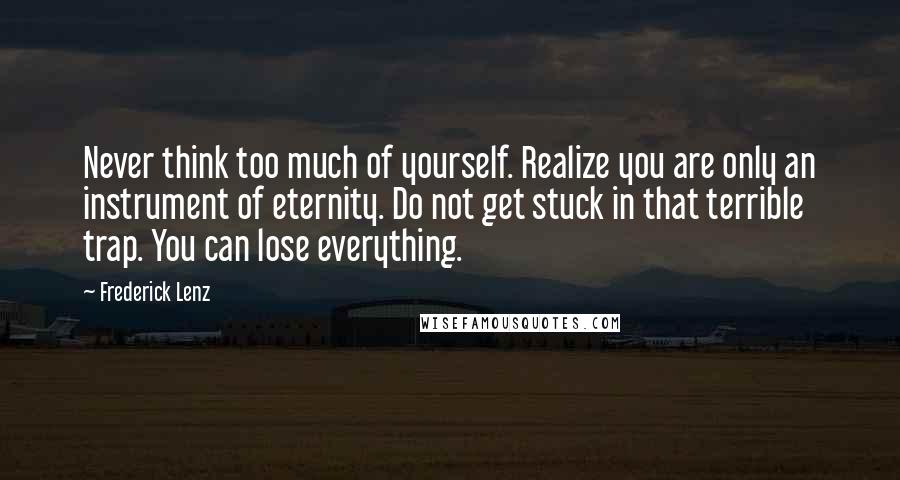 Frederick Lenz Quotes: Never think too much of yourself. Realize you are only an instrument of eternity. Do not get stuck in that terrible trap. You can lose everything.