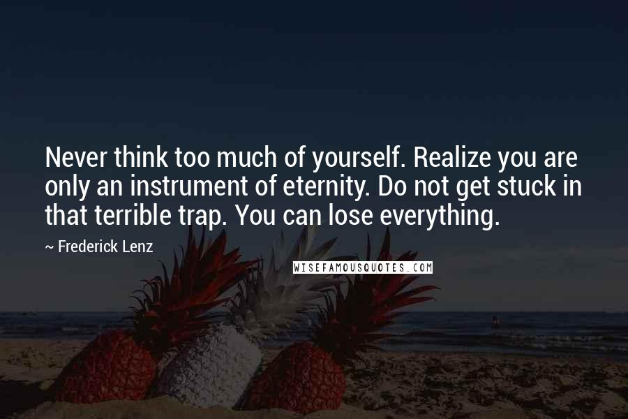 Frederick Lenz Quotes: Never think too much of yourself. Realize you are only an instrument of eternity. Do not get stuck in that terrible trap. You can lose everything.