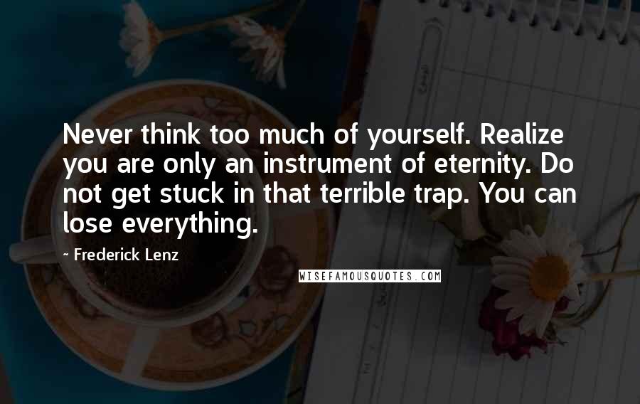 Frederick Lenz Quotes: Never think too much of yourself. Realize you are only an instrument of eternity. Do not get stuck in that terrible trap. You can lose everything.